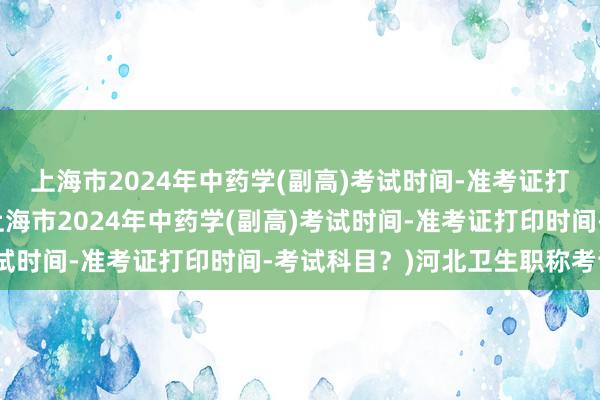 上海市2024年中药学(副高)考试时间-准考证打印时间-考试科目？(上海市2024年中药学(副高)考试时间-准考证打印时间-考试科目？)河北卫生职称考试网