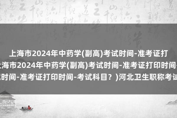 上海市2024年中药学(副高)考试时间-准考证打印时间-考试科目？(上海市2024年中药学(副高)考试时间-准考证打印时间-考试科目？)河北卫生职称考试题库