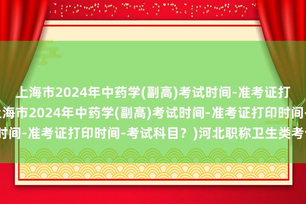 上海市2024年中药学(副高)考试时间-准考证打印时间-考试科目？(上海市2024年中药学(副高)考试时间-准考证打印时间-考试科目？)河北职称卫生类考试题库