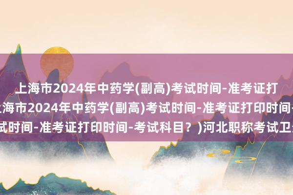 上海市2024年中药学(副高)考试时间-准考证打印时间-考试科目？(上海市2024年中药学(副高)考试时间-准考证打印时间-考试科目？)河北职称考试卫生网