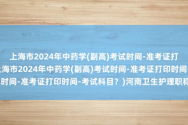 上海市2024年中药学(副高)考试时间-准考证打印时间-考试科目？(上海市2024年中药学(副高)考试时间-准考证打印时间-考试科目？)河南卫生护理职称考试