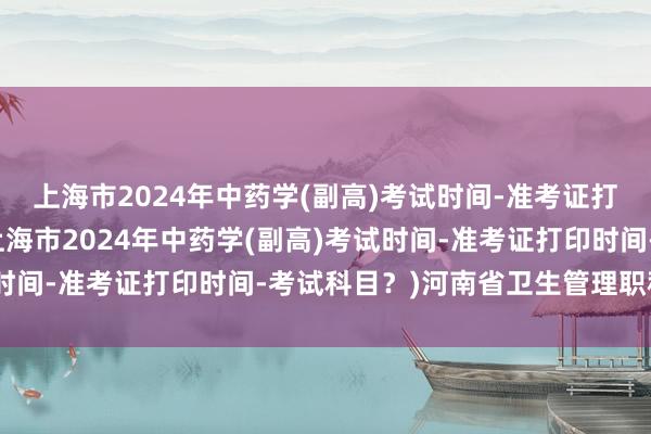 上海市2024年中药学(副高)考试时间-准考证打印时间-考试科目？(上海市2024年中药学(副高)考试时间-准考证打印时间-考试科目？)河南省卫生管理职称考试