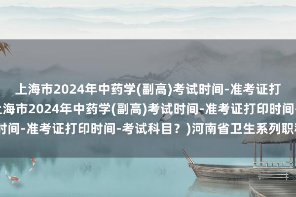 上海市2024年中药学(副高)考试时间-准考证打印时间-考试科目？(上海市2024年中药学(副高)考试时间-准考证打印时间-考试科目？)河南省卫生系列职称考试