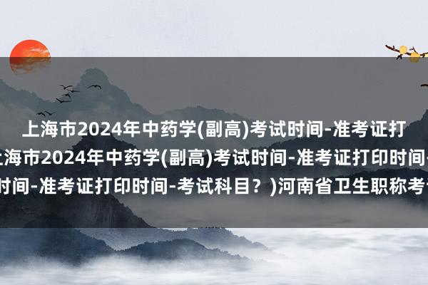 上海市2024年中药学(副高)考试时间-准考证打印时间-考试科目？(上海市2024年中药学(副高)考试时间-准考证打印时间-考试科目？)河南省卫生职称考试医学