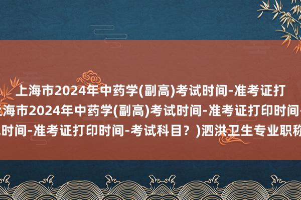 上海市2024年中药学(副高)考试时间-准考证打印时间-考试科目？(上海市2024年中药学(副高)考试时间-准考证打印时间-考试科目？)泗洪卫生专业职称考试
