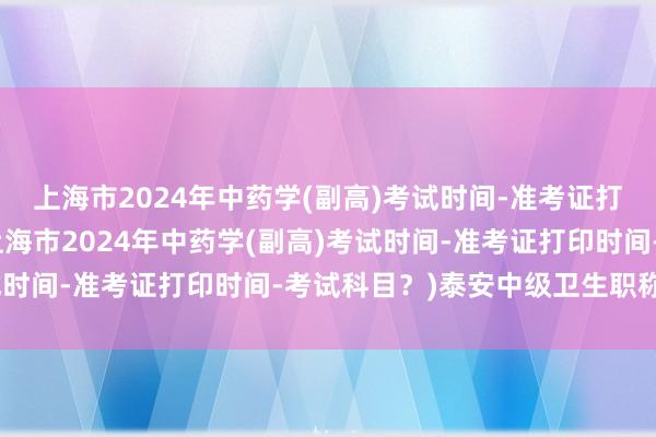 上海市2024年中药学(副高)考试时间-准考证打印时间-考试科目？(上海市2024年中药学(副高)考试时间-准考证打印时间-考试科目？)泰安中级卫生职称考试