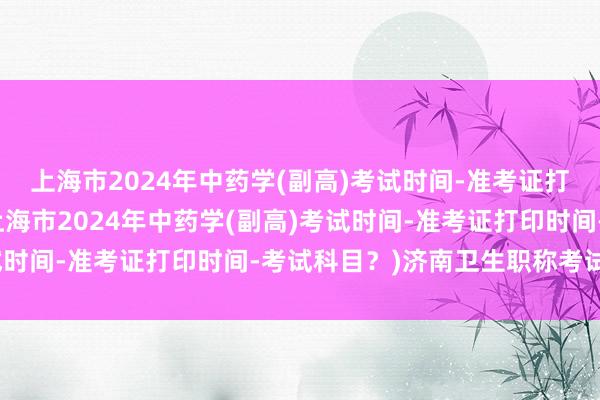 上海市2024年中药学(副高)考试时间-准考证打印时间-考试科目？(上海市2024年中药学(副高)考试时间-准考证打印时间-考试科目？)济南卫生职称考试时间