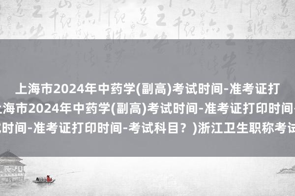 上海市2024年中药学(副高)考试时间-准考证打印时间-考试科目？(上海市2024年中药学(副高)考试时间-准考证打印时间-考试科目？)浙江卫生职称考试审核
