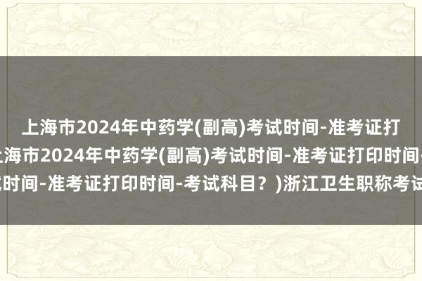 上海市2024年中药学(副高)考试时间-准考证打印时间-考试科目？(上海市2024年中药学(副高)考试时间-准考证打印时间-考试科目？)浙江卫生职称考试时间