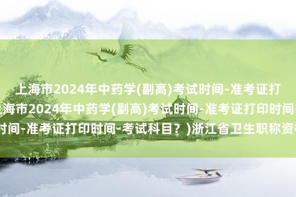 上海市2024年中药学(副高)考试时间-准考证打印时间-考试科目？(上海市2024年中药学(副高)考试时间-准考证打印时间-考试科目？)浙江省卫生职称资格考试
