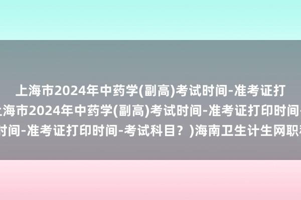 上海市2024年中药学(副高)考试时间-准考证打印时间-考试科目？(上海市2024年中药学(副高)考试时间-准考证打印时间-考试科目？)海南卫生计生网职称考试