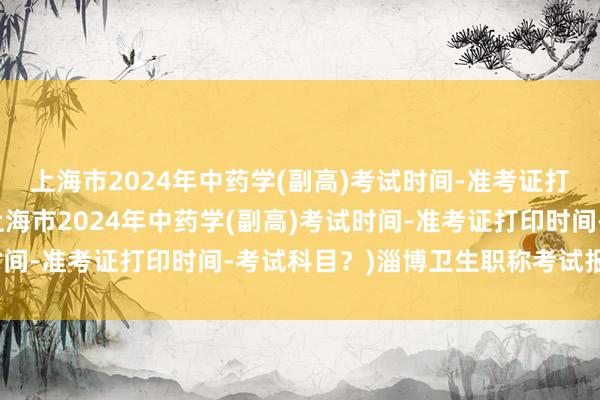 上海市2024年中药学(副高)考试时间-准考证打印时间-考试科目？(上海市2024年中药学(副高)考试时间-准考证打印时间-考试科目？)淄博卫生职称考试报名时间