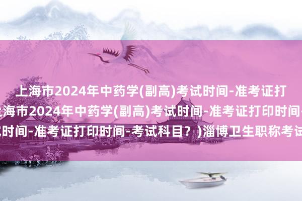 上海市2024年中药学(副高)考试时间-准考证打印时间-考试科目？(上海市2024年中药学(副高)考试时间-准考证打印时间-考试科目？)淄博卫生职称考试时间