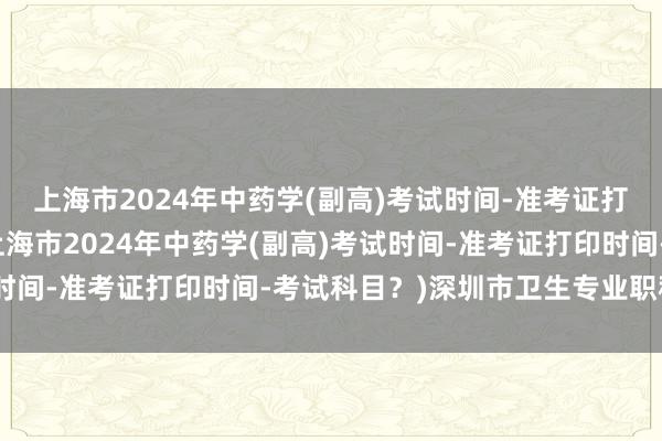 上海市2024年中药学(副高)考试时间-准考证打印时间-考试科目？(上海市2024年中药学(副高)考试时间-准考证打印时间-考试科目？)深圳市卫生专业职称考试