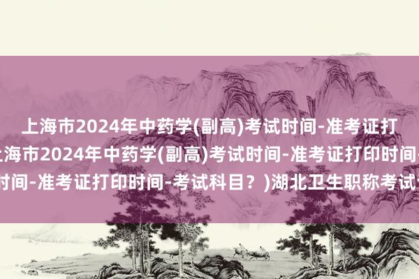 上海市2024年中药学(副高)考试时间-准考证打印时间-考试科目？(上海市2024年中药学(副高)考试时间-准考证打印时间-考试科目？)湖北卫生职称考试计算机