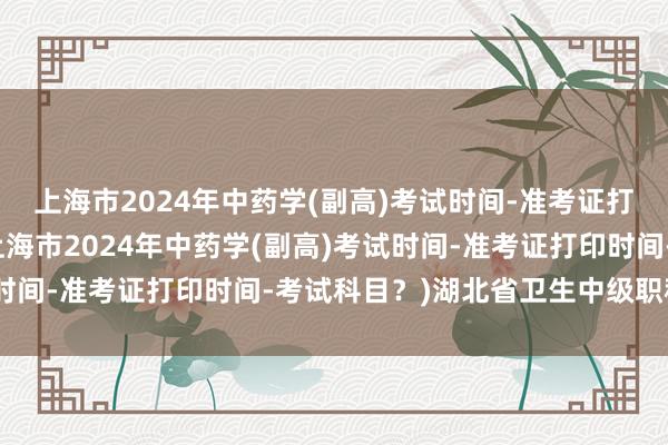 上海市2024年中药学(副高)考试时间-准考证打印时间-考试科目？(上海市2024年中药学(副高)考试时间-准考证打印时间-考试科目？)湖北省卫生中级职称考试