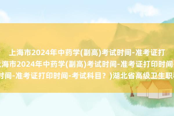 上海市2024年中药学(副高)考试时间-准考证打印时间-考试科目？(上海市2024年中药学(副高)考试时间-准考证打印时间-考试科目？)湖北省高级卫生职称考试
