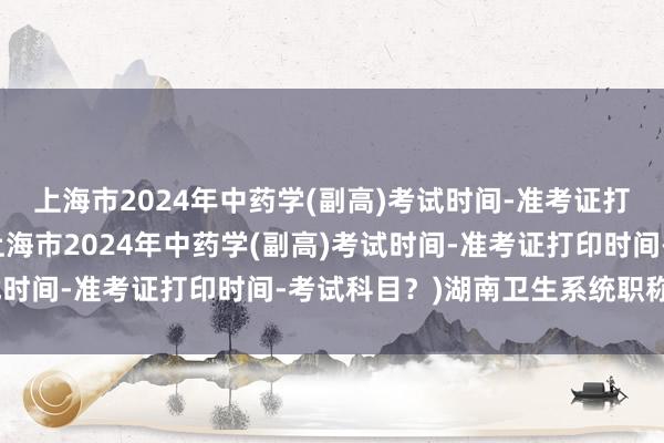 上海市2024年中药学(副高)考试时间-准考证打印时间-考试科目？(上海市2024年中药学(副高)考试时间-准考证打印时间-考试科目？)湖南卫生系统职称考试