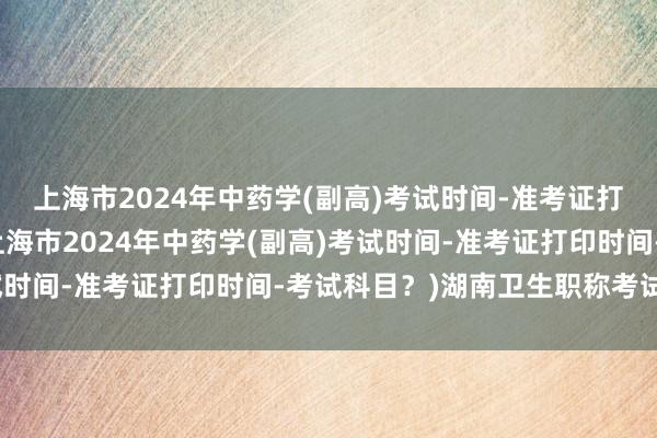 上海市2024年中药学(副高)考试时间-准考证打印时间-考试科目？(上海市2024年中药学(副高)考试时间-准考证打印时间-考试科目？)湖南卫生职称考试免考