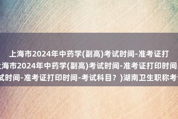 上海市2024年中药学(副高)考试时间-准考证打印时间-考试科目？(上海市2024年中药学(副高)考试时间-准考证打印时间-考试科目？)湖南卫生职称考试吧