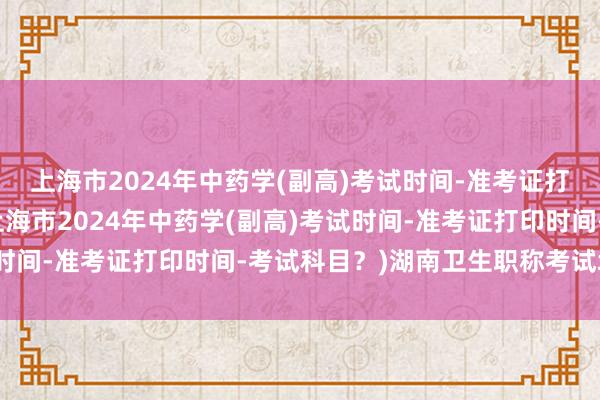 上海市2024年中药学(副高)考试时间-准考证打印时间-考试科目？(上海市2024年中药学(副高)考试时间-准考证打印时间-考试科目？)湖南卫生职称考试培训网