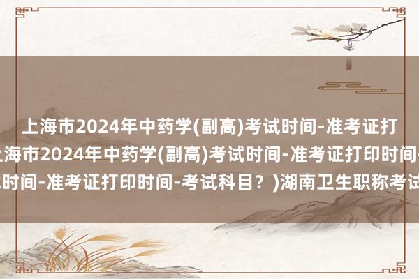 上海市2024年中药学(副高)考试时间-准考证打印时间-考试科目？(上海市2024年中药学(副高)考试时间-准考证打印时间-考试科目？)湖南卫生职称考试年限