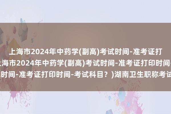上海市2024年中药学(副高)考试时间-准考证打印时间-考试科目？(上海市2024年中药学(副高)考试时间-准考证打印时间-考试科目？)湖南卫生职称考试结果