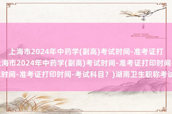 上海市2024年中药学(副高)考试时间-准考证打印时间-考试科目？(上海市2024年中药学(副高)考试时间-准考证打印时间-考试科目？)湖南卫生职称考试考点