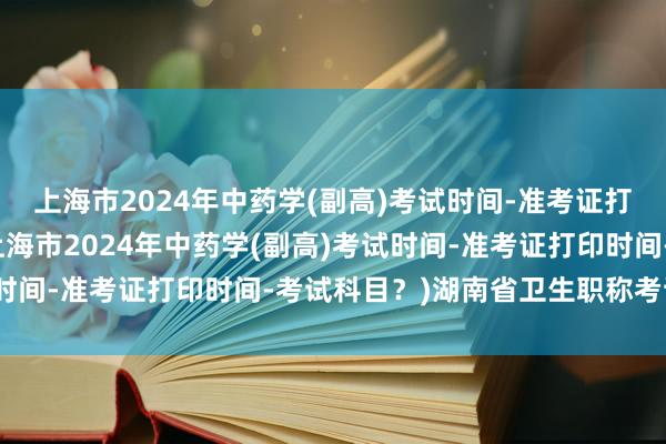 上海市2024年中药学(副高)考试时间-准考证打印时间-考试科目？(上海市2024年中药学(副高)考试时间-准考证打印时间-考试科目？)湖南省卫生职称考试政策