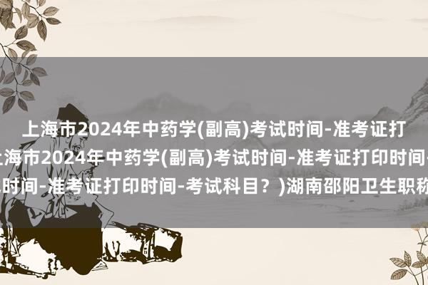 上海市2024年中药学(副高)考试时间-准考证打印时间-考试科目？(上海市2024年中药学(副高)考试时间-准考证打印时间-考试科目？)湖南邵阳卫生职称考试