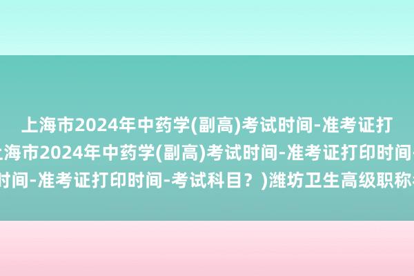 上海市2024年中药学(副高)考试时间-准考证打印时间-考试科目？(上海市2024年中药学(副高)考试时间-准考证打印时间-考试科目？)潍坊卫生高级职称考试吗