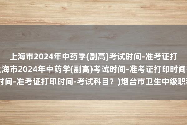 上海市2024年中药学(副高)考试时间-准考证打印时间-考试科目？(上海市2024年中药学(副高)考试时间-准考证打印时间-考试科目？)烟台市卫生中级职称考试