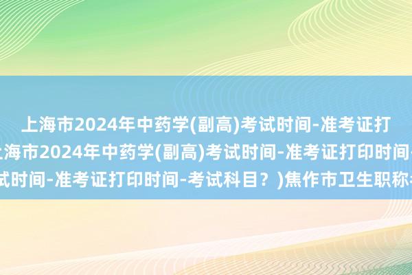 上海市2024年中药学(副高)考试时间-准考证打印时间-考试科目？(上海市2024年中药学(副高)考试时间-准考证打印时间-考试科目？)焦作市卫生职称考试