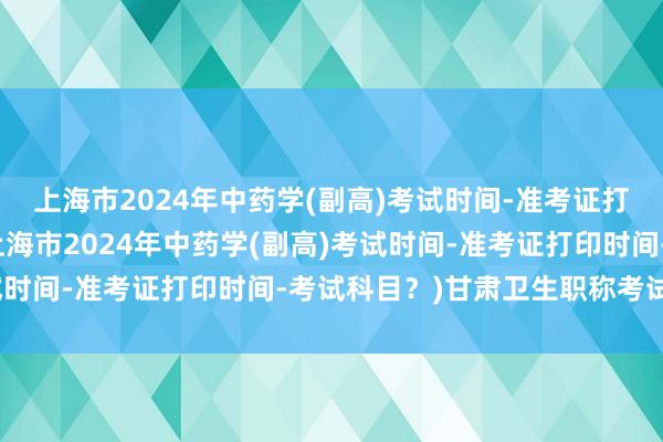 上海市2024年中药学(副高)考试时间-准考证打印时间-考试科目？(上海市2024年中药学(副高)考试时间-准考证打印时间-考试科目？)甘肃卫生职称考试流程