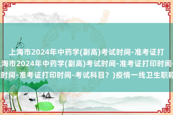 上海市2024年中药学(副高)考试时间-准考证打印时间-考试科目？(上海市2024年中药学(副高)考试时间-准考证打印时间-考试科目？)疫情一线卫生职称考试