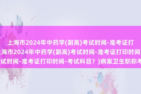 上海市2024年中药学(副高)考试时间-准考证打印时间-考试科目？(上海市2024年中药学(副高)考试时间-准考证打印时间-考试科目？)病案卫生职称考试