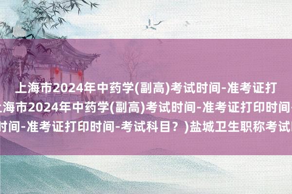 上海市2024年中药学(副高)考试时间-准考证打印时间-考试科目？(上海市2024年中药学(副高)考试时间-准考证打印时间-考试科目？)盐城卫生职称考试时间表