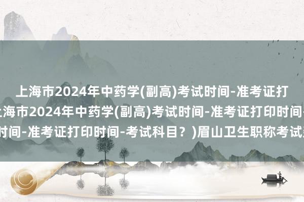 上海市2024年中药学(副高)考试时间-准考证打印时间-考试科目？(上海市2024年中药学(副高)考试时间-准考证打印时间-考试科目？)眉山卫生职称考试延期吗