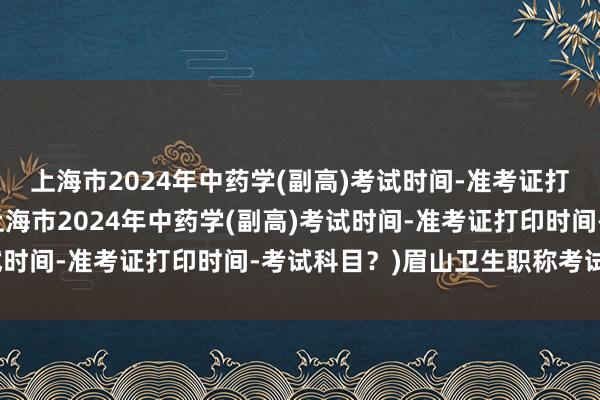 上海市2024年中药学(副高)考试时间-准考证打印时间-考试科目？(上海市2024年中药学(副高)考试时间-准考证打印时间-考试科目？)眉山卫生职称考试时间