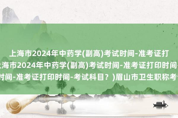 上海市2024年中药学(副高)考试时间-准考证打印时间-考试科目？(上海市2024年中药学(副高)考试时间-准考证打印时间-考试科目？)眉山市卫生职称考试地点