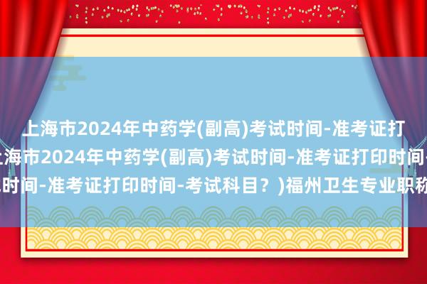 上海市2024年中药学(副高)考试时间-准考证打印时间-考试科目？(上海市2024年中药学(副高)考试时间-准考证打印时间-考试科目？)福州卫生专业职称考试