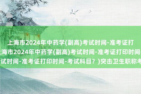 上海市2024年中药学(副高)考试时间-准考证打印时间-考试科目？(上海市2024年中药学(副高)考试时间-准考证打印时间-考试科目？)突击卫生职称考试