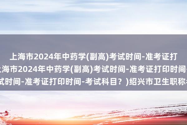 上海市2024年中药学(副高)考试时间-准考证打印时间-考试科目？(上海市2024年中药学(副高)考试时间-准考证打印时间-考试科目？)绍兴市卫生职称考试
