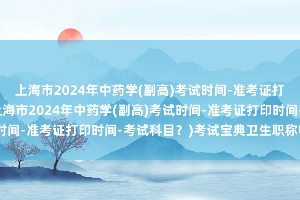 上海市2024年中药学(副高)考试时间-准考证打印时间-考试科目？(上海市2024年中药学(副高)考试时间-准考证打印时间-考试科目？)考试宝典卫生职称电脑版
