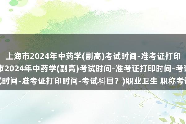 上海市2024年中药学(副高)考试时间-准考证打印时间-考试科目？(上海市2024年中药学(副高)考试时间-准考证打印时间-考试科目？)职业卫生 职称考试