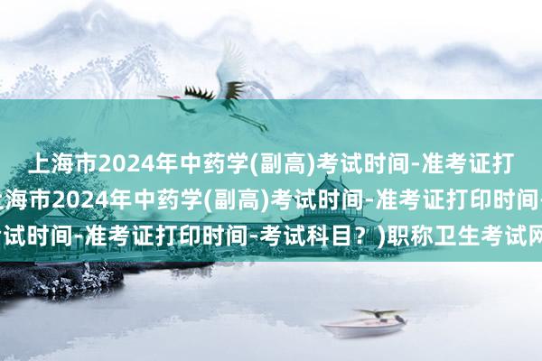 上海市2024年中药学(副高)考试时间-准考证打印时间-考试科目？(上海市2024年中药学(副高)考试时间-准考证打印时间-考试科目？)职称卫生考试网站