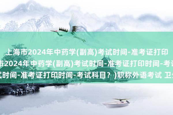 上海市2024年中药学(副高)考试时间-准考证打印时间-考试科目？(上海市2024年中药学(副高)考试时间-准考证打印时间-考试科目？)职称外语考试 卫生