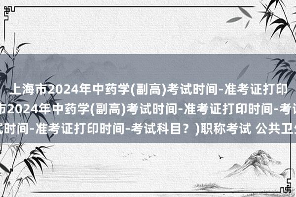上海市2024年中药学(副高)考试时间-准考证打印时间-考试科目？(上海市2024年中药学(副高)考试时间-准考证打印时间-考试科目？)职称考试 公共卫生