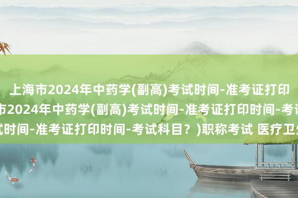 上海市2024年中药学(副高)考试时间-准考证打印时间-考试科目？(上海市2024年中药学(副高)考试时间-准考证打印时间-考试科目？)职称考试 医疗卫生