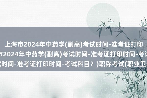 上海市2024年中药学(副高)考试时间-准考证打印时间-考试科目？(上海市2024年中药学(副高)考试时间-准考证打印时间-考试科目？)职称考试(职业卫生